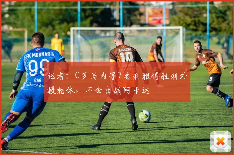 记者：C罗马内等7名利雅得胜利外援轮休，不会出战阿卡达