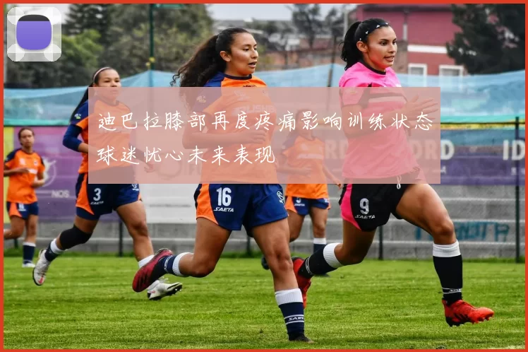 迪巴拉膝部再度疼痛影响训练状态球迷忧心未来表现