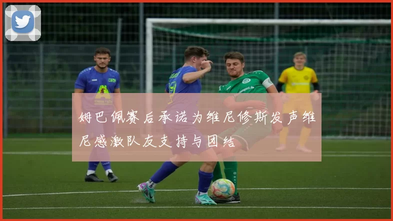 姆巴佩赛后承诺为维尼修斯发声维尼感激队友支持与团结