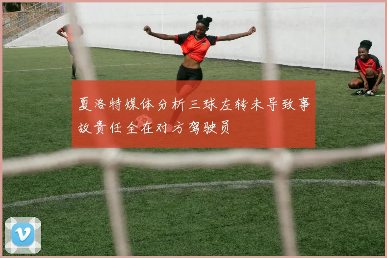 夏洛特媒体分析三球左转未导致事故责任全在对方驾驶员