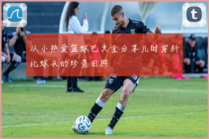 从小热爱篮球巴夫金分享儿时穿科比球衣的珍贵旧照