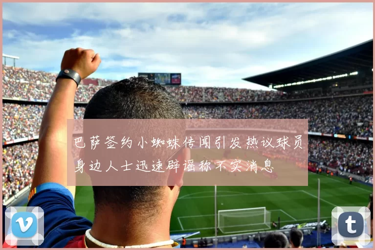 巴萨签约小蜘蛛传闻引发热议球员身边人士迅速辟谣称不实消息