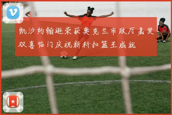 凯沙约翰逊荣获奥克兰市政厅嘉奖双喜临门庆祝新科扣篮王成就