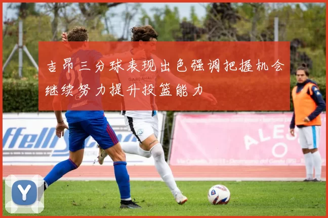 吉昂三分球表现出色强调把握机会继续努力提升投篮能力