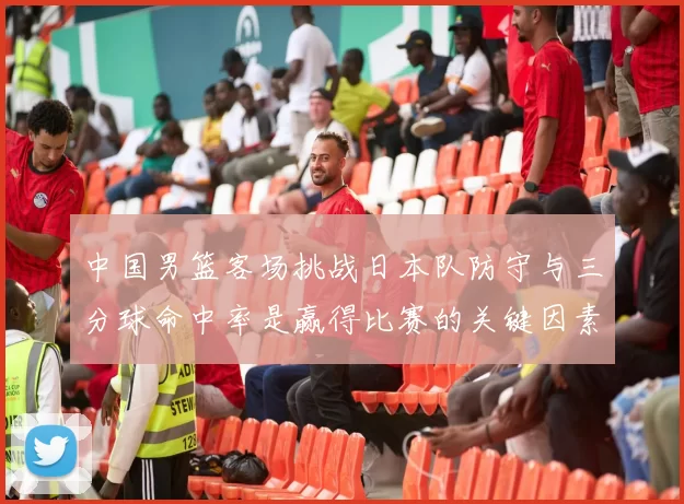 中国男篮客场挑战日本队防守与三分球命中率是赢得比赛的关键因素