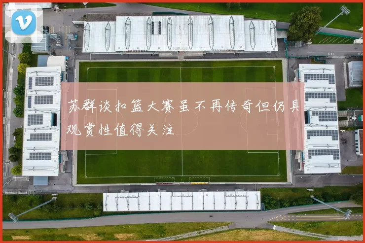 苏群谈扣篮大赛虽不再传奇但仍具观赏性值得关注