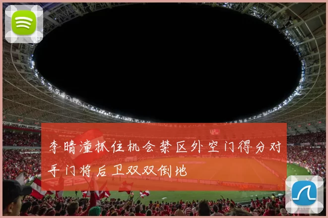 李晴潼抓住机会禁区外空门得分对手门将后卫双双倒地