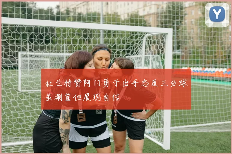 杜兰特赞阿门勇于出手态度三分球虽涮筐但展现自信