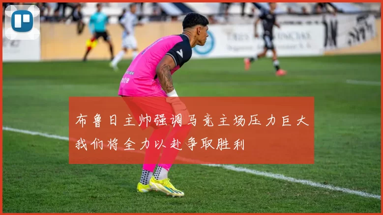 布鲁日主帅强调马竞主场压力巨大我们将全力以赴争取胜利