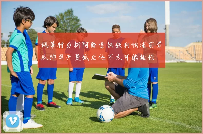 佩蒂特分析阿隆索执教利物浦前景瓜帅离开曼城后他不太可能接任