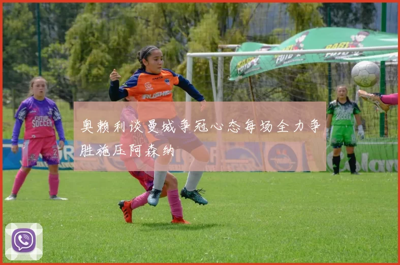奥赖利谈曼城争冠心态每场全力争胜施压阿森纳