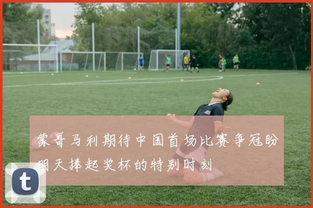 蒙哥马利期待中国首场比赛争冠盼明天捧起奖杯的特别时刻