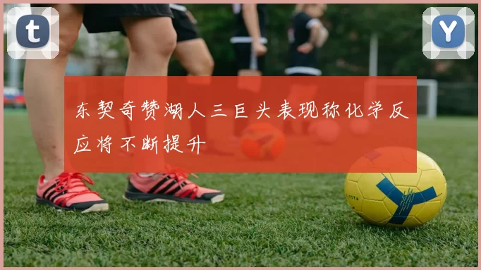 东契奇赞湖人三巨头表现称化学反应将不断提升