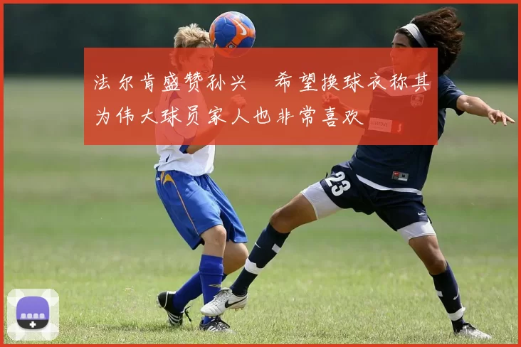 法尔肯盛赞孙兴慜希望换球衣称其为伟大球员家人也非常喜欢