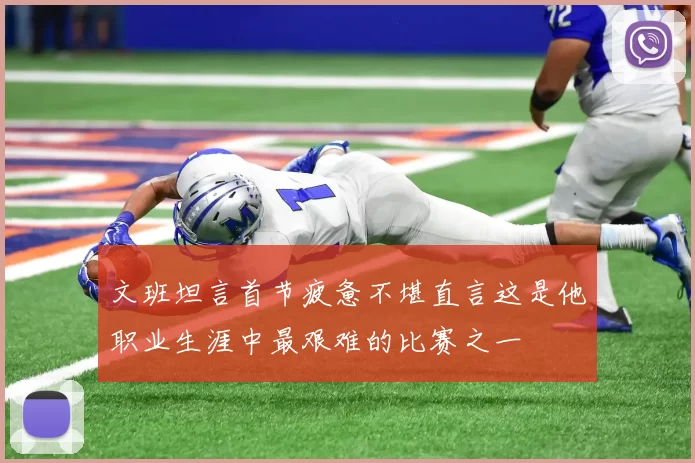 文班坦言首节疲惫不堪直言这是他职业生涯中最艰难的比赛之一