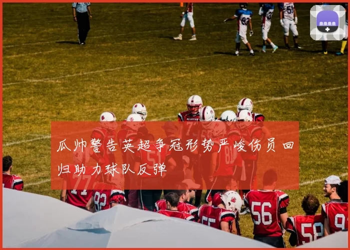 瓜帅警告英超争冠形势严峻伤员回归助力球队反弹