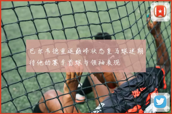 巴尔韦德重返巅峰状态皇马球迷期待他的赛季首球与领袖表现