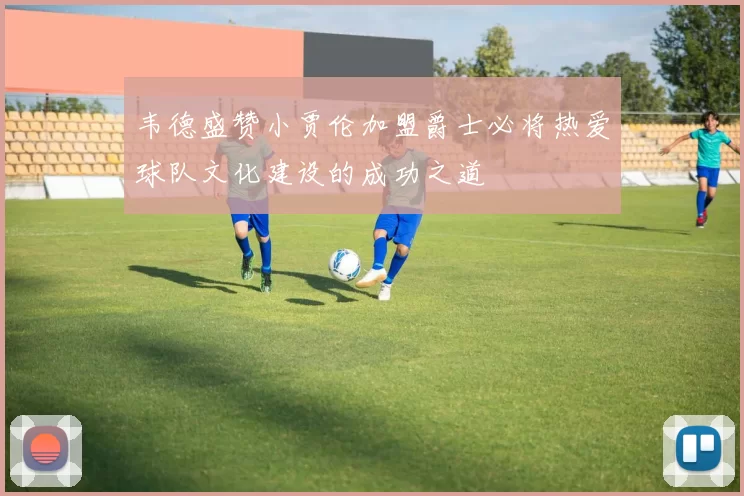 韦德盛赞小贾伦加盟爵士必将热爱球队文化建设的成功之道