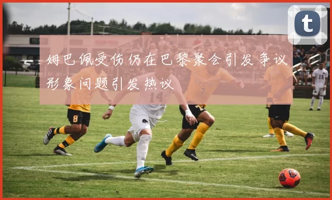 姆巴佩受伤仍在巴黎聚会引发争议形象问题引发热议