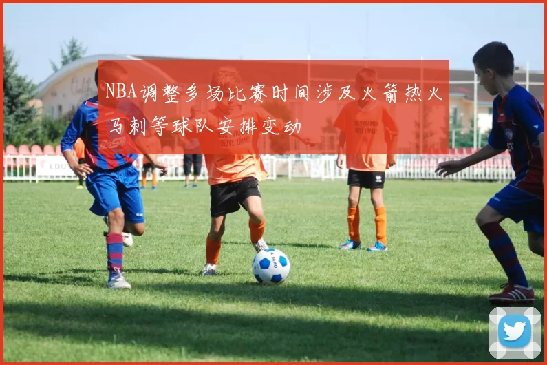 NBA调整多场比赛时间涉及火箭热火马刺等球队安排变动