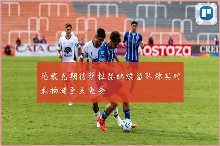 范戴克期待萨拉赫继续留队称其对利物浦至关重要